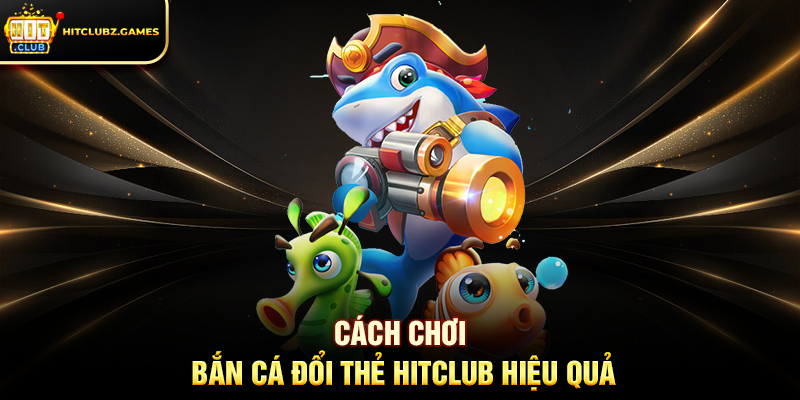 Cách Chơi Bắn Cá Đổi Thẻ Hitclub Hiệu Quả